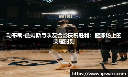 勒布朗-詹姆斯与队友合影庆祝胜利：篮球场上的荣耀时刻